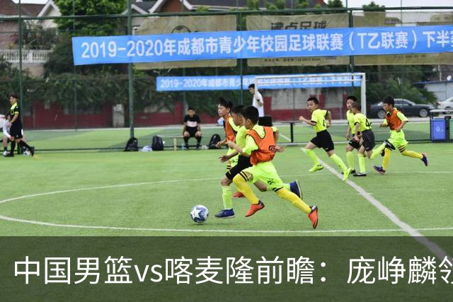 中国男篮vs喀麦隆前瞻：庞峥麟领衔后卫国手有望大战NBA现役球员