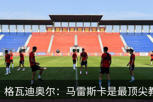 格瓦迪奥尔：马雷斯卡是最顶尖教练之一，相信我们能取得伟大成就