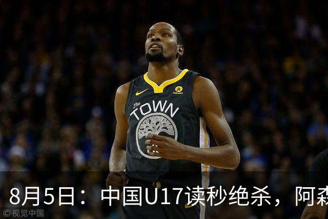 8月5日：中国U17读秒绝杀，阿森纳饮恨，国足3比2拿下硬仗
